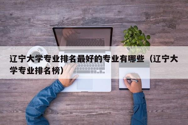 辽宁大学专业排名最好的专业有哪些（辽宁大学专业排名榜）-第1张图片