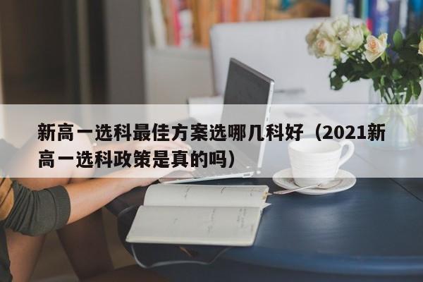 新高一选科最佳方案选哪几科好（2021新高一选科政策是真的吗）-第1张图片