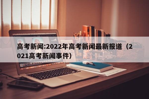 高考新闻:2022年高考新闻最新报道（2021高考新闻事件）-第1张图片