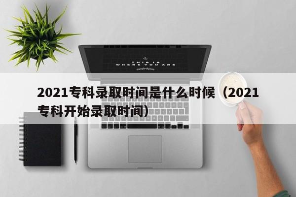 2021专科录取时间是什么时候（2021专科开始录取时间）-第1张图片