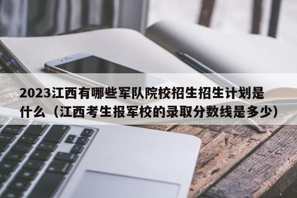 2023江西有哪些军队院校招生招生计划是什么（江西考生报军校的录取分数线是多少）-第1张图片