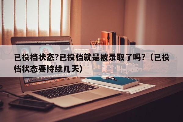 已投档状态?已投档就是被录取了吗?（已投档状态要持续几天）-第1张图片