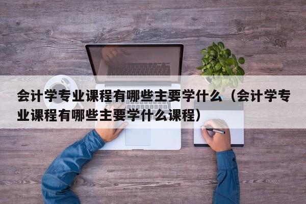 会计学专业课程有哪些主要学什么（会计学专业课程有哪些主要学什么课程）-第1张图片