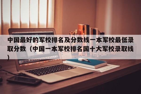 中国最好的军校排名及分数线一本军校最低录取分数（中国一本军校排名国十大军校录取线）-第1张图片