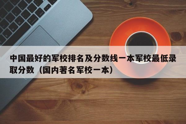 中国最好的军校排名及分数线一本军校最低录取分数（国内著名军校一本）-第1张图片