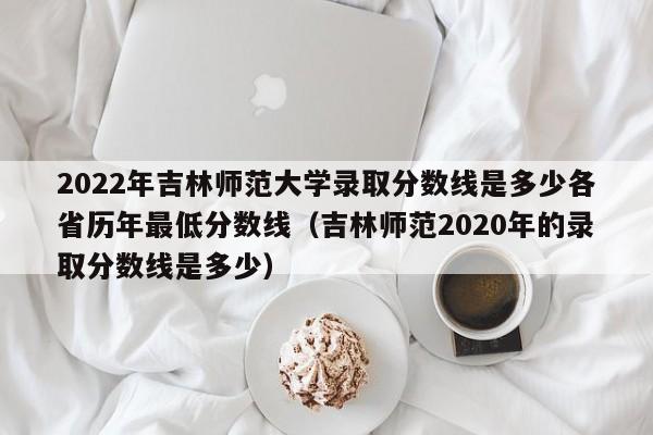 2022年吉林师范大学录取分数线是多少各省历年最低分数线（吉林师范2020年的录取分数线是多少）-第1张图片