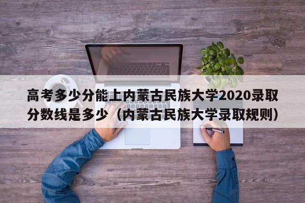 高考多少分能上内蒙古民族大学2020录取分数线是多少（内蒙古民族大学录取规则）-第1张图片