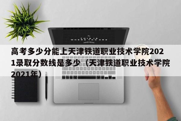 高考多少分能上天津铁道职业技术学院2021录取分数线是多少（天津铁道职业技术学院2021年）-第1张图片