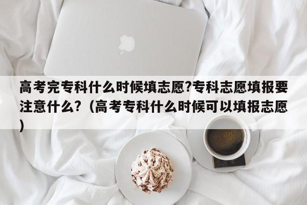 高考完专科什么时候填志愿?专科志愿填报要注意什么?（高考专科什么时候可以填报志愿）-第1张图片