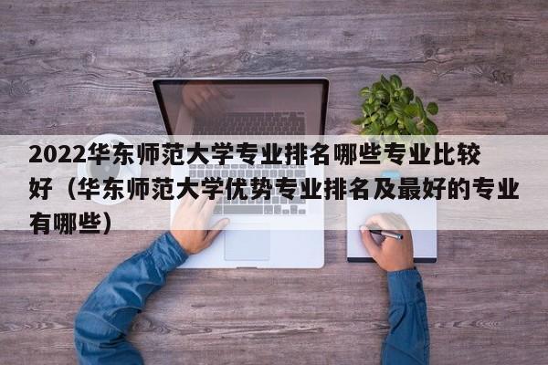 2022华东师范大学专业排名哪些专业比较好（华东师范大学优势专业排名及最好的专业有哪些）-第1张图片