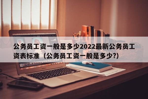 公务员工资一般是多少2022最新公务员工资表标准（公务员工资一般是多少?）-第1张图片