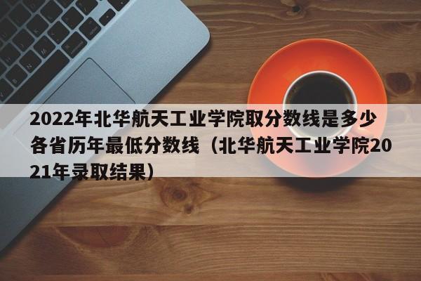 2022年北华航天工业学院取分数线是多少各省历年最低分数线（北华航天工业学院2021年录取结果）-第1张图片