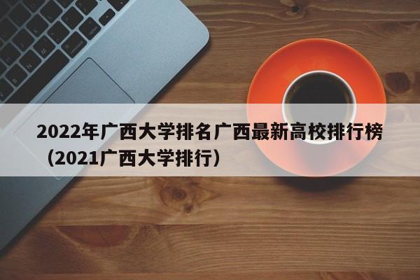 2022年广西大学排名广西最新高校排行榜（2021广西大学排行）-第1张图片