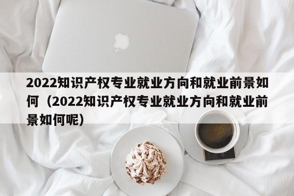 2022知识产权专业就业方向和就业前景如何（2022知识产权专业就业方向和就业前景如何呢）-第1张图片