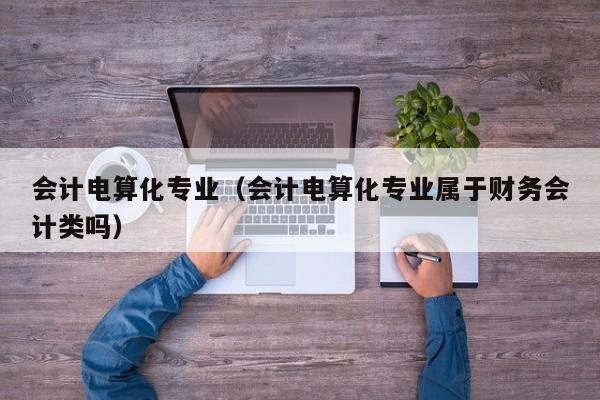 会计电算化专业（会计电算化专业属于财务会计类吗）-第1张图片