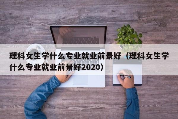 理科女生学什么专业就业前景好（理科女生学什么专业就业前景好2020）-第1张图片