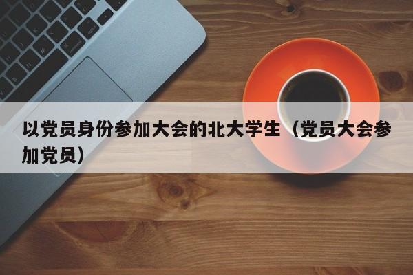 以党员身份参加大会的北大学生（党员大会参加党员）-第1张图片