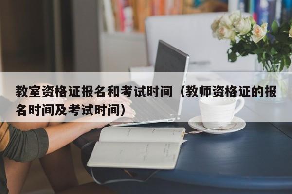 教室资格证报名和考试时间（教师资格证的报名时间及考试时间）-第1张图片