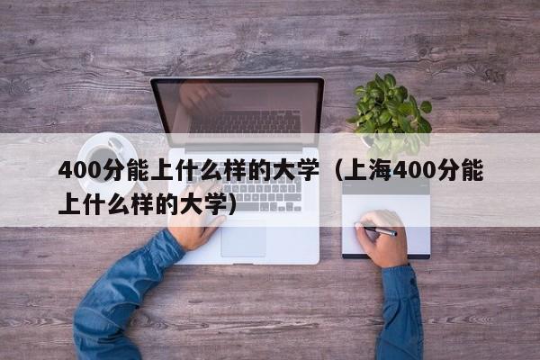 400分能上什么样的大学（上海400分能上什么样的大学）-第1张图片