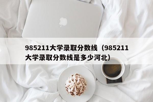 985211大学录取分数线（985211大学录取分数线是多少河北）-第1张图片