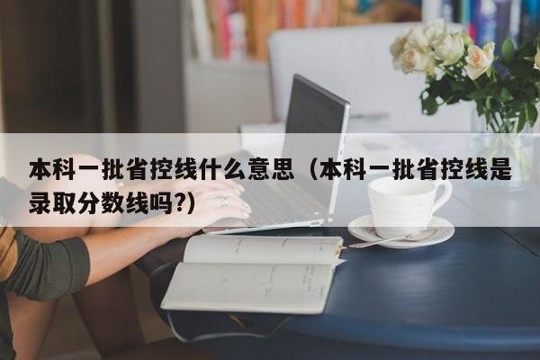 本科一批省控线什么意思（本科一批省控线是录取分数线吗?）-第1张图片