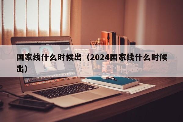 国家线什么时候出（2024国家线什么时候出）-第1张图片