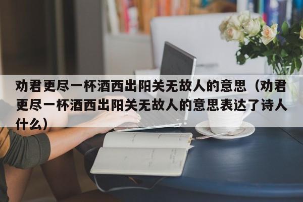 劝君更尽一杯酒西出阳关无故人的意思（劝君更尽一杯酒西出阳关无故人的意思表达了诗人什么）-第1张图片