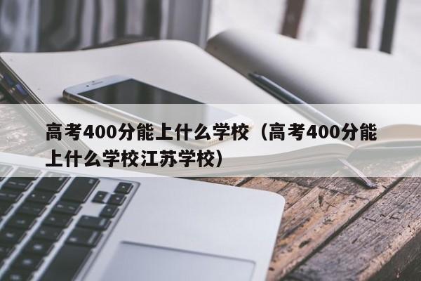 高考400分能上什么学校（高考400分能上什么学校江苏学校）-第1张图片