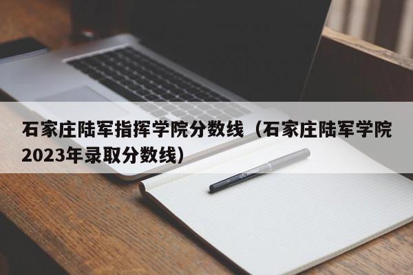 石家庄陆军指挥学院分数线（石家庄陆军学院2023年录取分数线）-第1张图片