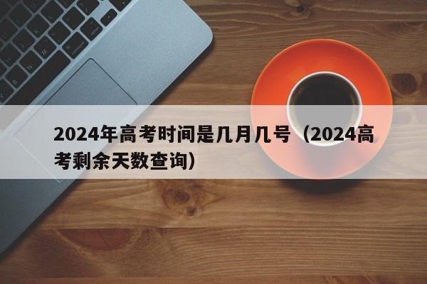 2024年高考时间是几月几号（2024高考剩余天数查询）-第1张图片