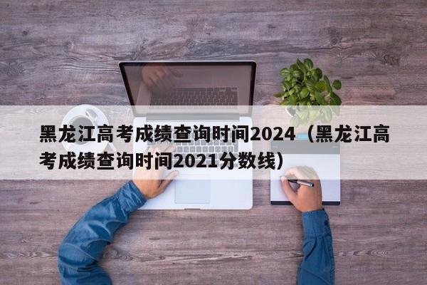 黑龙江高考成绩查询时间2024（黑龙江高考成绩查询时间2021分数线）-第1张图片