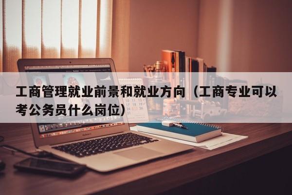 工商管理就业前景和就业方向（工商专业可以考公务员什么岗位）-第1张图片