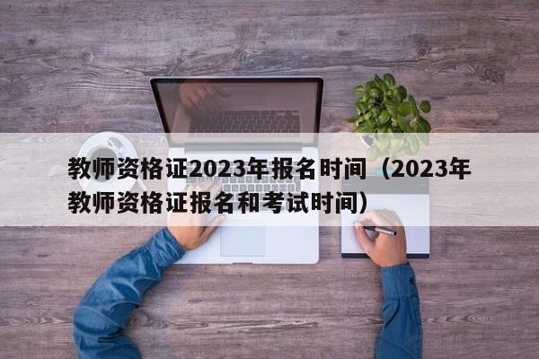 教师资格证2023年报名时间（2023年教师资格证报名和考试时间）-第1张图片