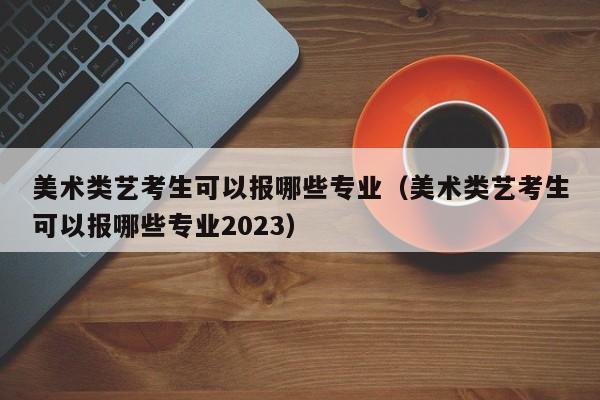 美术类艺考生可以报哪些专业（美术类艺考生可以报哪些专业2023）-第1张图片