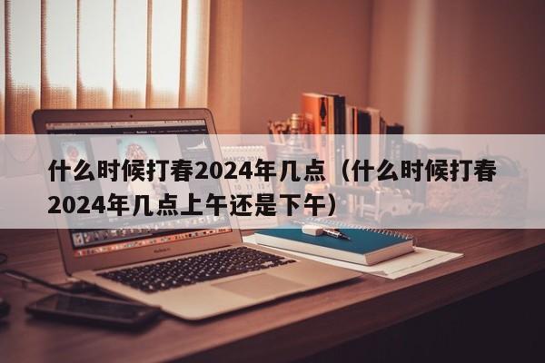 什么时候打春2024年几点（什么时候打春2024年几点上午还是下午）-第1张图片