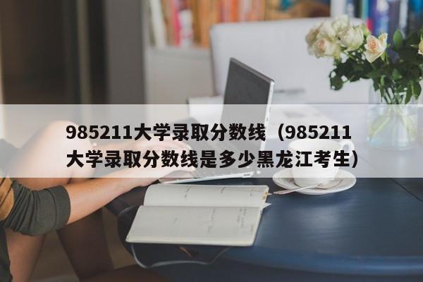 985211大学录取分数线（985211大学录取分数线是多少黑龙江考生）-第1张图片