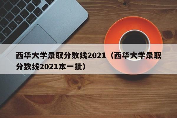 西华大学录取分数线2021（西华大学录取分数线2021本一批）-第1张图片