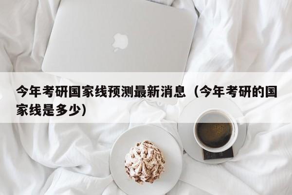 今年考研国家线预测最新消息（今年考研的国家线是多少）-第1张图片