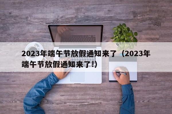 2023年端午节放假通知来了（2023年端午节放假通知来了!）-第1张图片