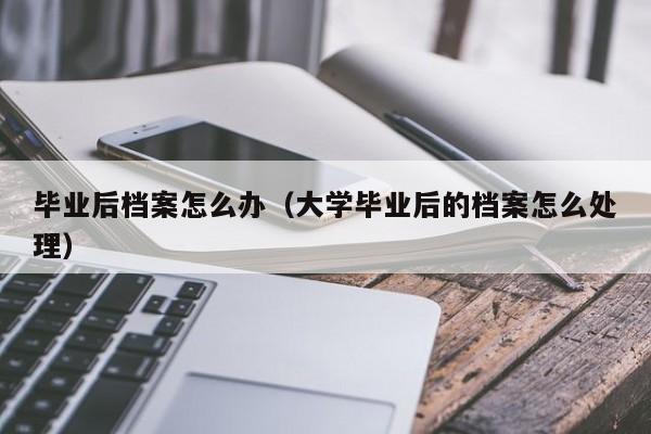 毕业后档案怎么办（大学毕业后的档案怎么处理）-第1张图片