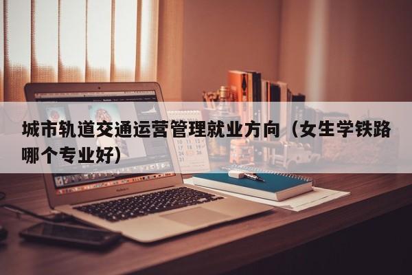 城市轨道交通运营管理就业方向（女生学铁路哪个专业好）-第1张图片