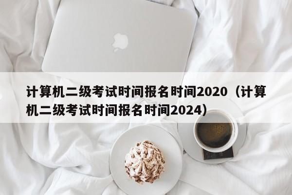 计算机二级考试时间报名时间2020（计算机二级考试时间报名时间2024）-第1张图片