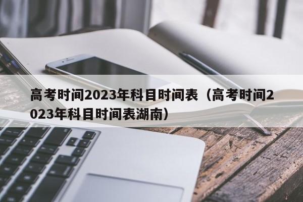 高考时间2023年科目时间表（高考时间2023年科目时间表湖南）-第1张图片