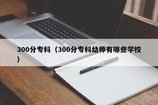 300分专科（300分专科幼师有哪些学校）-第1张图片