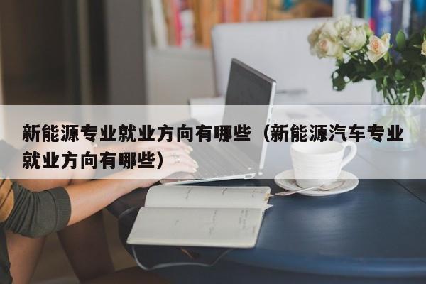 新能源专业就业方向有哪些（新能源汽车专业就业方向有哪些）-第1张图片