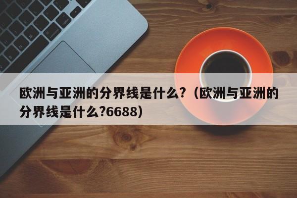 欧洲与亚洲的分界线是什么?（欧洲与亚洲的分界线是什么?6688）-第1张图片