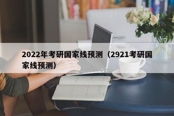 2022年考研国家线预测（2921考研国家线预测）-第1张图片