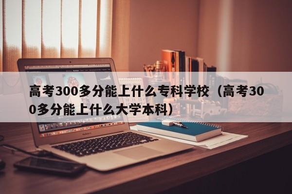 高考300多分能上什么专科学校（高考300多分能上什么大学本科）-第1张图片