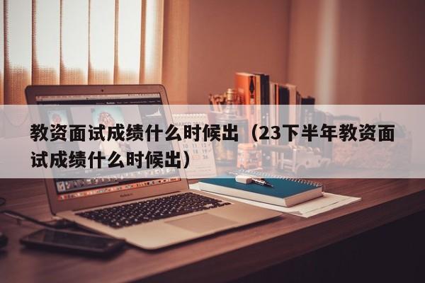 教资面试成绩什么时候出（23下半年教资面试成绩什么时候出）-第1张图片