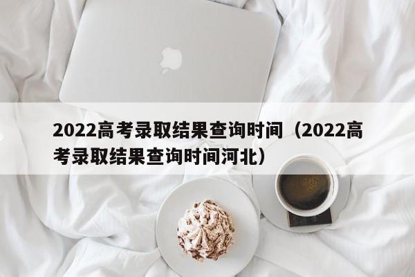 2022高考录取结果查询时间（2022高考录取结果查询时间河北）-第1张图片